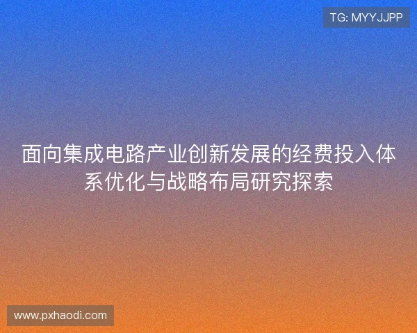 面向集成电路产业创新发展的经费投入体系优化与战略布局研究探索 面向集成电路产业创新发展的经费投入体系优化与战略布局研究探索